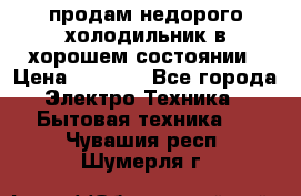 продам недорого холодильник в хорошем состоянии › Цена ­ 8 000 - Все города Электро-Техника » Бытовая техника   . Чувашия респ.,Шумерля г.